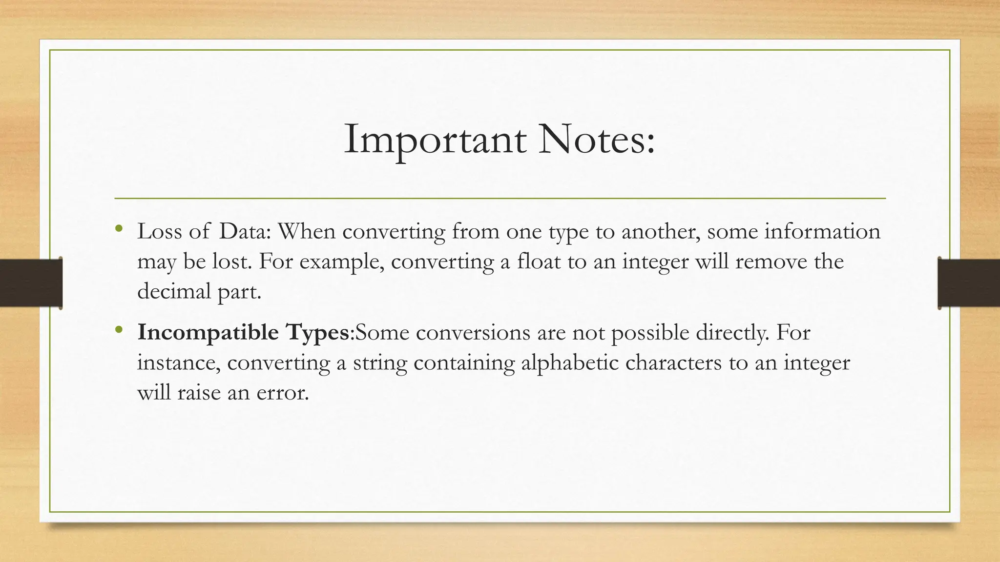 Important Notes:
• Loss of Data: When converting from one type to another, some information
may be lost. For example, converting a float to an integer will remove the
decimal part.
• Incompatible Types:Some conversions are not possible directly. For
instance, converting a string containing alphabetic characters to an integer
will raise an error.
 