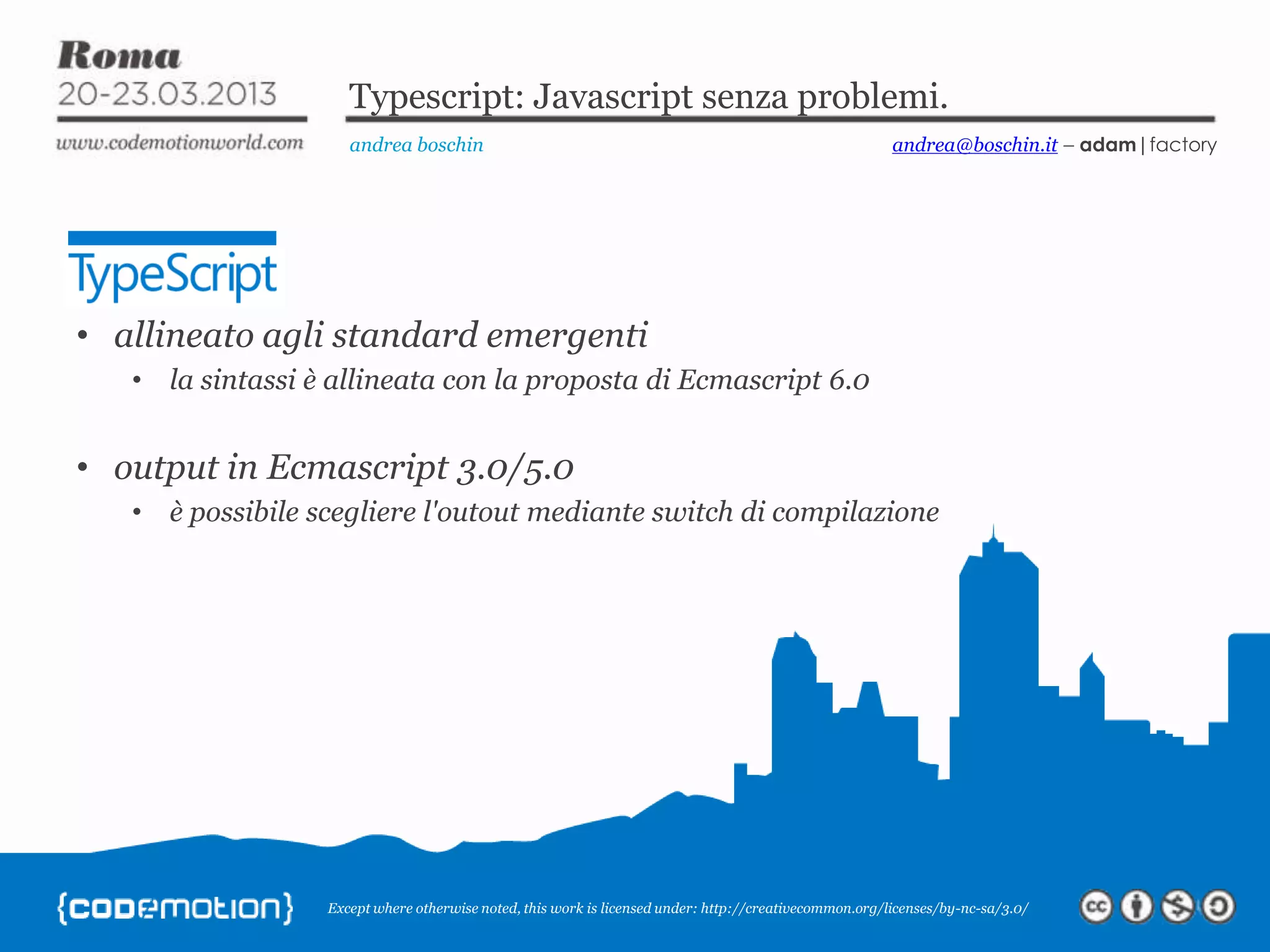 Except where otherwise noted, this work is licensed under: http://creativecommon.org/licenses/by-nc-sa/3.0/ Typescript: Javascript senza problemi. andrea boschin andrea@boschin.it – adam|factory • allineato agli standard emergenti • la sintassi è allineata con la proposta di Ecmascript 6.0 • output in Ecmascript 3.0/5.0 • è possibile scegliere l'outout mediante switch di compilazione 