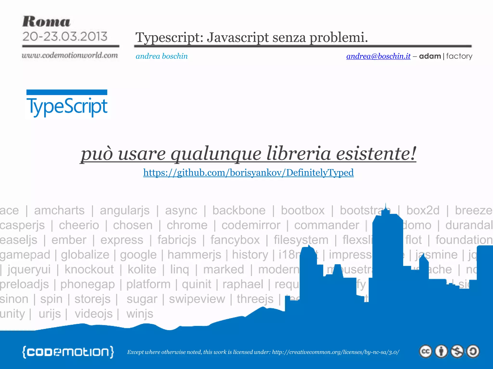 Except where otherwise noted, this work is licensed under: http://creativecommon.org/licenses/by-nc-sa/3.0/ Typescript: Javascript senza problemi. andrea boschin andrea@boschin.it – adam|factory ace | amcharts | angularjs | async | backbone | bootbox | bootstrap | box2d | breeze casperjs | cheerio | chosen | chrome | codemirror | commander | d3 | domo | durandal easeljs | ember | express | fabricjs | fancybox | filesystem | flexslider | flot | foundation gamepad | globalize | google | hammerjs | history | i18next | impress | jake | jasmine | jquer | jqueryui | knockout | kolite | linq | marked | modernizr | mousetrap | mustache | node preloadjs | phonegap | platform | quinit | raphael | requirejs | restify | rxjs | scroller | signalr sinon | spin | storejs | sugar | swipeview | threejs | teechart | toastr | tween | underscore unity | urijs | videojs | winjs può usare qualunque libreria esistente! https://github.com/borisyankov/DefinitelyTyped 