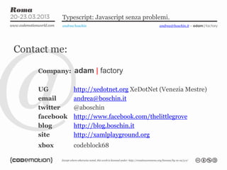 Typescript: Javascript senza problemi.
andrea boschin
Contact me:
Company: adam | factory
UG http://xedotnet.org XeDotNet (Venezia Mestre)
email andrea@boschin.it
twitter @aboschin
facebook http://www.facebook.com/thelittlegrove
blog http://blog.boschin.it
site http://xamlplayground.org
xbox codeblock68
andrea@boschin.it – adam|factory
 