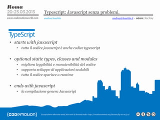 Except where otherwise noted, this work is licensed under: http://creativecommon.org/licenses/by-nc-sa/3.0/
Typescript: Javascript senza problemi.
andrea boschin
• starts with javascript
• tutto il codice javascript è anche codice typescript
• optional static types, classes and modules
• migliora leggibilità e manutenibilità del codice
• supporta sviluppo di applicazioni scalabili
• tutto il codice sparisce a runtime
• ends with javascript
• la compilazione genera Javascript
andrea@boschin.it – adam|factory
 
