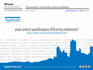 Except where otherwise noted, this work is licensed under: http://creativecommon.org/licenses/by-nc-sa/3.0/
Typescript: Javascript senza problemi.
andrea boschin andrea@boschin.it – adam|factory
ace | amcharts | angularjs | async | backbone | bootbox | bootstrap | box2d | breeze
casperjs | cheerio | chosen | chrome | codemirror | commander | d3 | domo | durandal
easeljs | ember | express | fabricjs | fancybox | filesystem | flexslider | flot | foundation
gamepad | globalize | google | hammerjs | history | i18next | impress | jake | jasmine | jquer
| jqueryui | knockout | kolite | linq | marked | modernizr | mousetrap | mustache | node
preloadjs | phonegap | platform | quinit | raphael | requirejs | restify | rxjs | scroller | signalr
sinon | spin | storejs | sugar | swipeview | threejs | teechart | toastr | tween | underscore
unity | urijs | videojs | winjs
può usare qualunque libreria esistente!
https://github.com/borisyankov/DefinitelyTyped
 