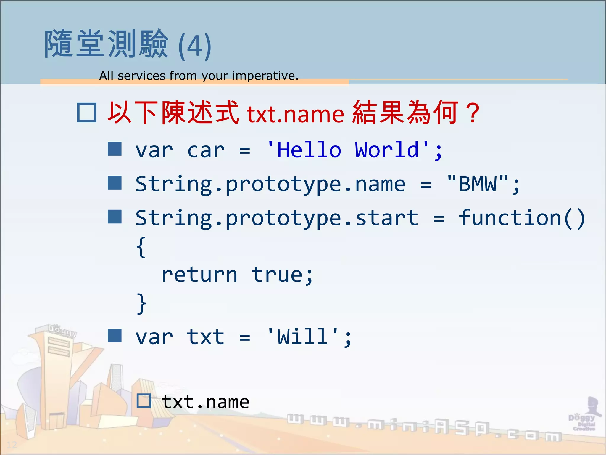All services from your imperative.
12
隨堂測驗 (4)
 以下陳述式 txt.name 結果為何？
 var car = 'Hello World';
 String.prototype.name = "BMW";
 String.prototype.start = function()
{
return true;
}
 var txt = 'Will';
 txt.name
 