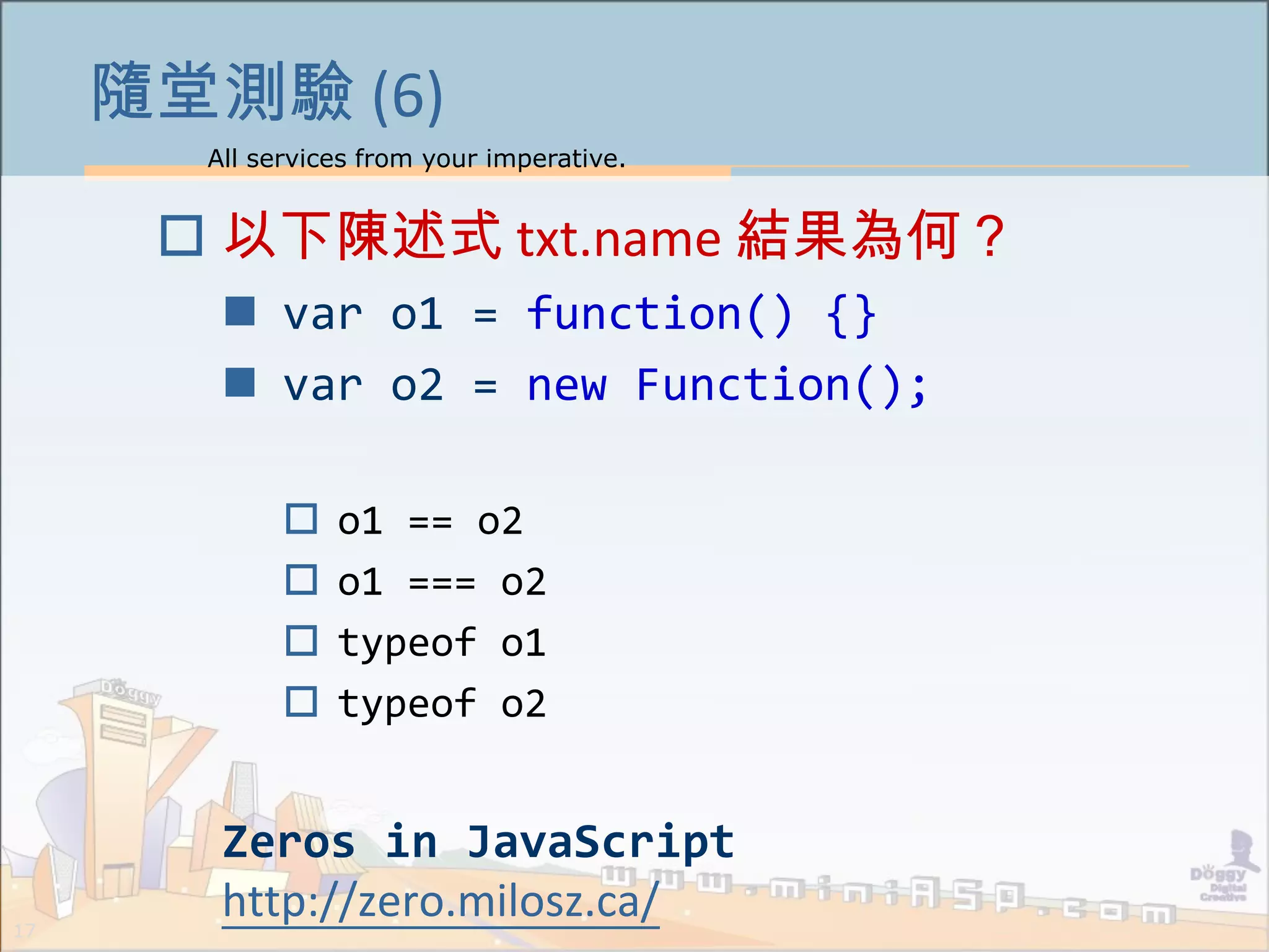 All services from your imperative.
17
隨堂測驗 (6)
 以下陳述式 txt.name 結果為何？
 var o1 = function() {}
 var o2 = new Function();
 o1 == o2
 o1 === o2
 typeof o1
 typeof o2
Zeros in JavaScript
http://zero.milosz.ca/
 