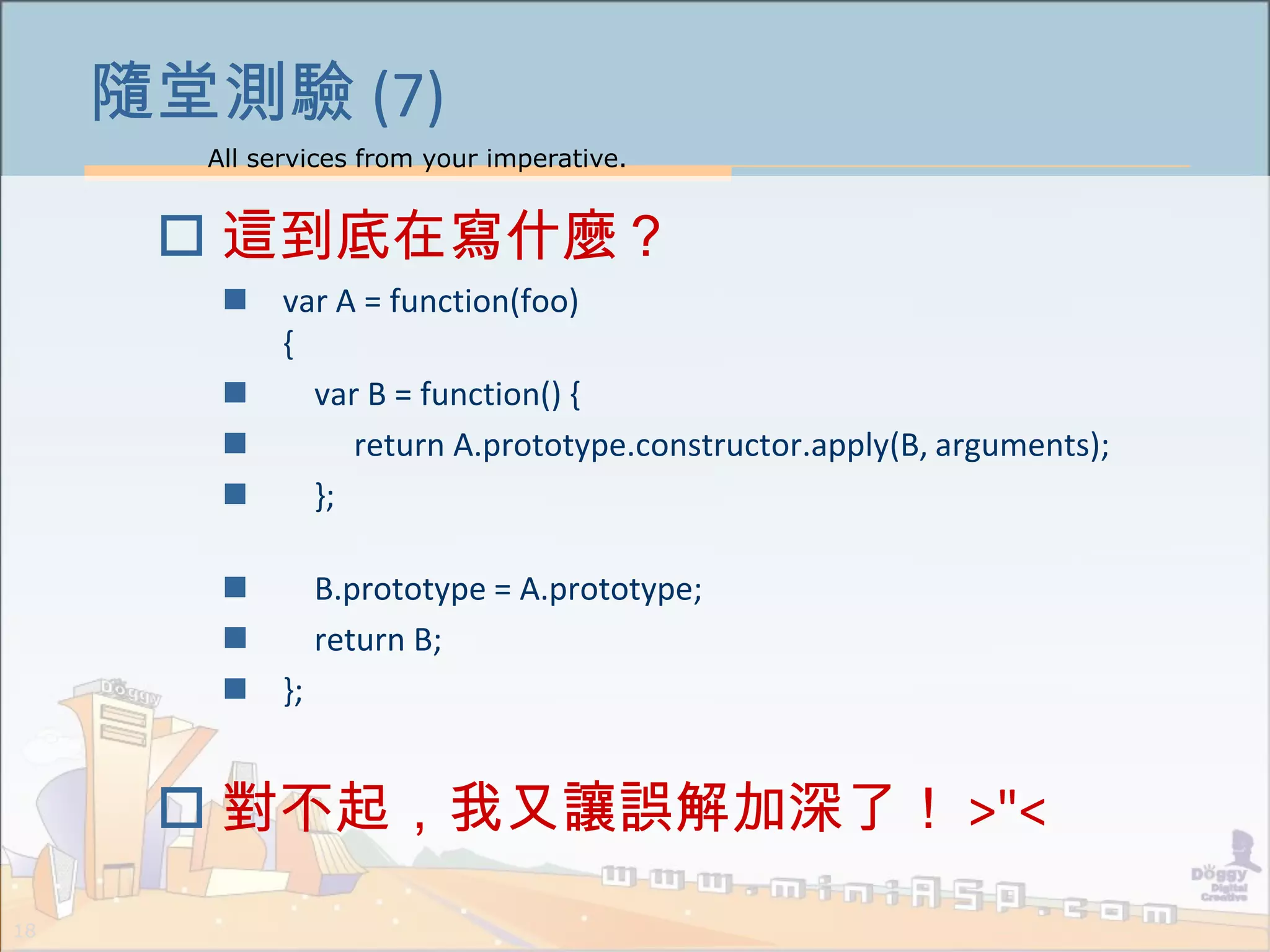 All services from your imperative.
18
隨堂測驗 (7)
 這到底在寫什麼？
 var A = function(foo)
{
 var B = function() {
 return A.prototype.constructor.apply(B, arguments);
 };
 B.prototype = A.prototype;
 return B;
 };
 對不起，我又讓誤解加深了！ >"<
 