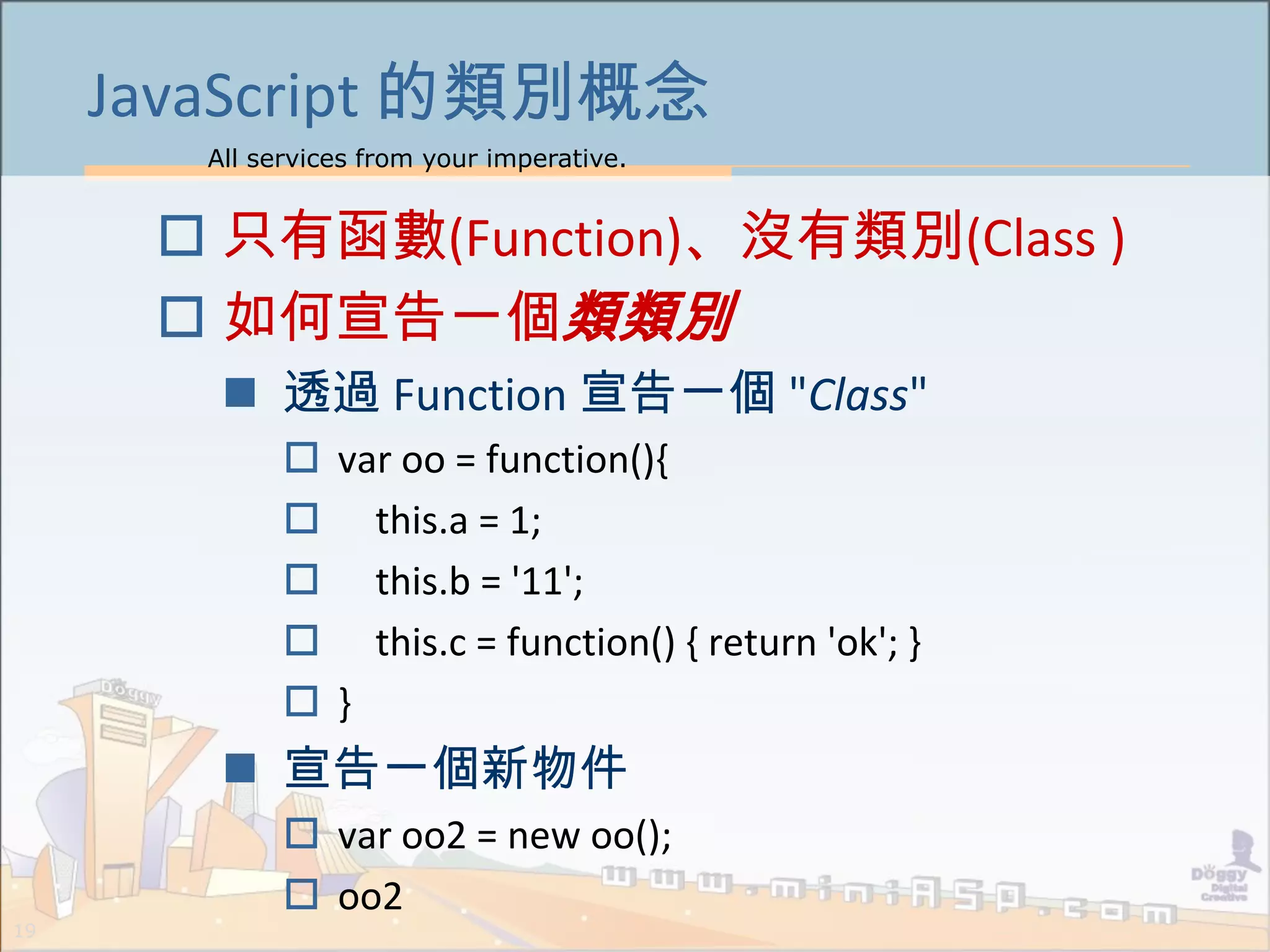 All services from your imperative.
19
JavaScript 的類別概念
 只有函數(Function)、沒有類別(Class )
 如何宣告一個類類別
 透過 Function 宣告一個 "Class"
 var oo = function(){
 this.a = 1;
 this.b = '11';
 this.c = function() { return 'ok'; }
 }
 宣告一個新物件
 var oo2 = new oo();
 oo2
 
