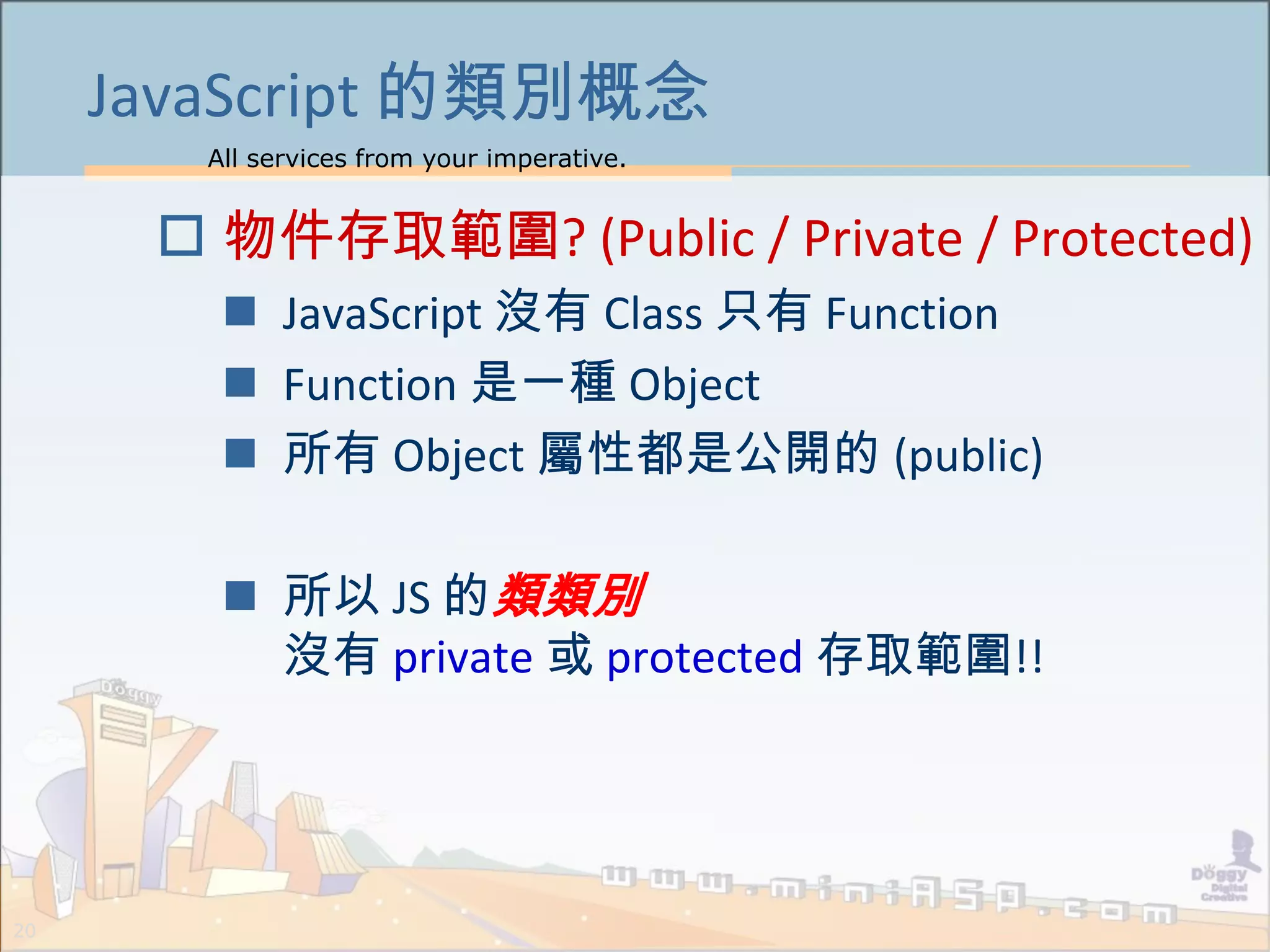 All services from your imperative.
20
JavaScript 的類別概念
 物件存取範圍? (Public / Private / Protected)
 JavaScript 沒有 Class 只有 Function
 Function 是一種 Object
 所有 Object 屬性都是公開的 (public)
 所以 JS 的類類別
沒有 private 或 protected 存取範圍!!
 