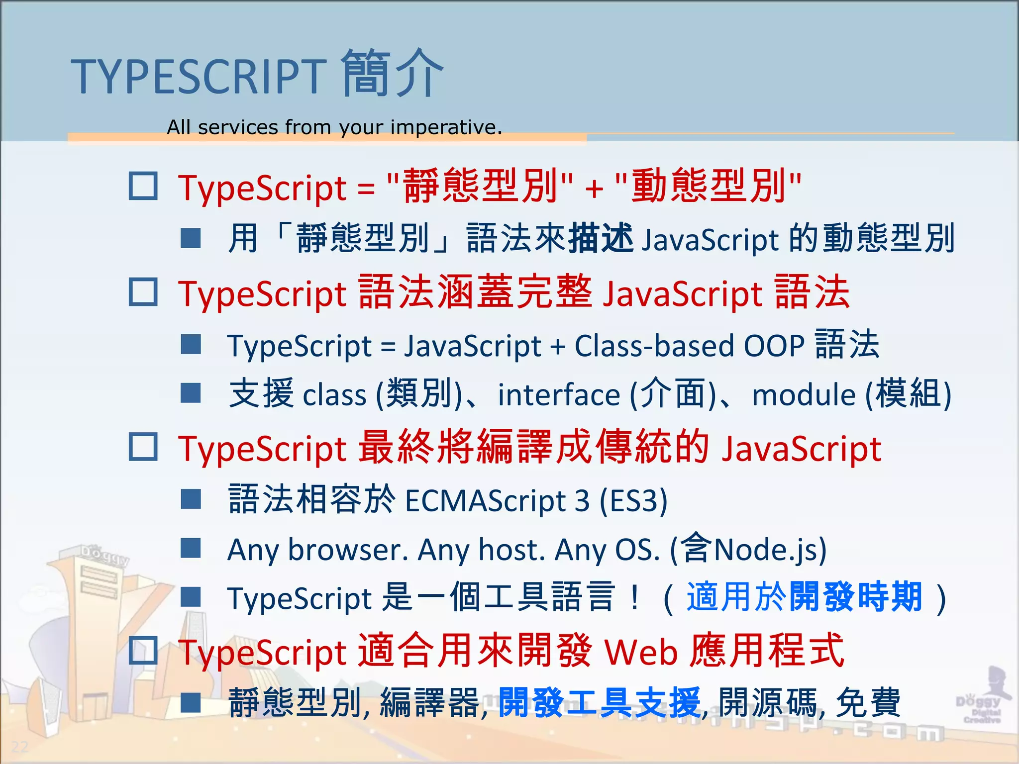 All services from your imperative.
22
TYPESCRIPT 簡介
 TypeScript = "靜態型別" + "動態型別"
 用「靜態型別」語法來描述 JavaScript 的動態型別
 TypeScript 語法涵蓋完整 JavaScript 語法
 TypeScript = JavaScript + Class-based OOP 語法
 支援 class (類別)、interface (介面)、module (模組)
 TypeScript 最終將編譯成傳統的 JavaScript
 語法相容於 ECMAScript 3 (ES3)
 Any browser. Any host. Any OS. (含Node.js)
 TypeScript 是一個工具語言！（適用於開發時期）
 TypeScript 適合用來開發 Web 應用程式
 靜態型別, 編譯器, 開發工具支援, 開源碼, 免費
 