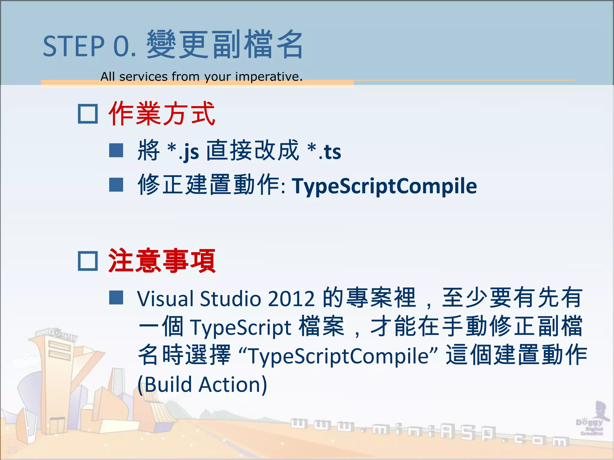 All services from your imperative.
25
STEP 0. 變更副檔名
 作業方式
 將 *.js 直接改成 *.ts
 修正建置動作: TypeScriptCompile
 注意事項
 Visual Studio 2012 的專案裡，至少要有先有
一個 TypeScript 檔案，才能在手動修正副檔
名時選擇 “TypeScriptCompile” 這個建置動作
(Build Action)
 