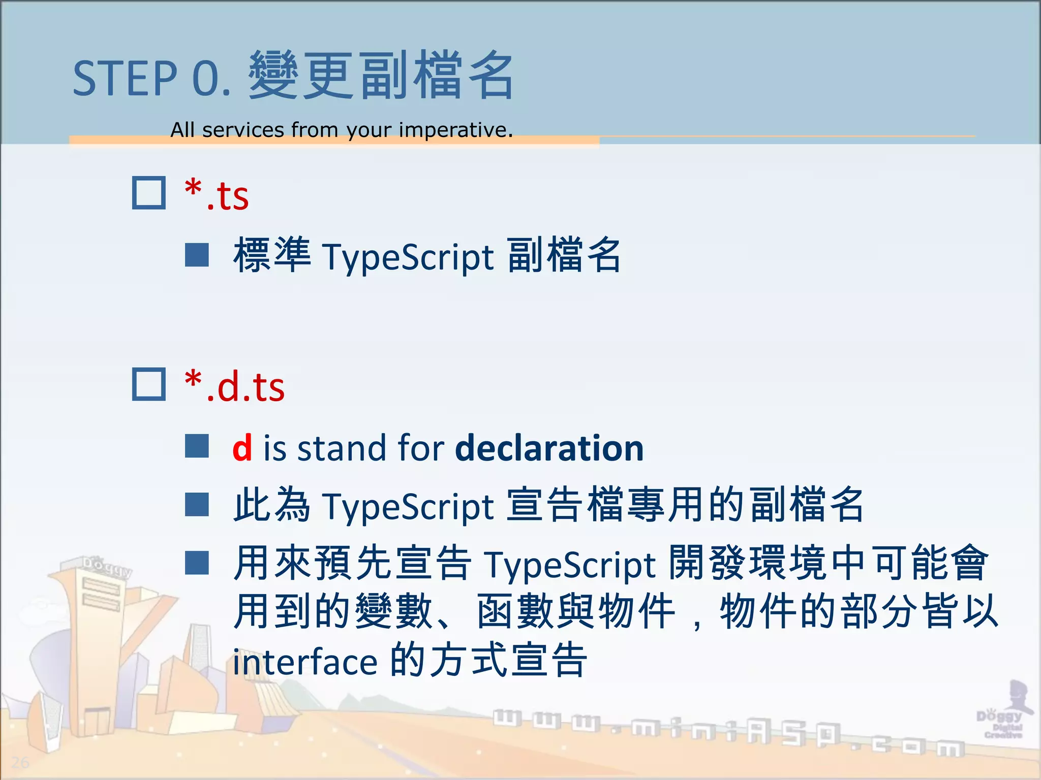 All services from your imperative.
26
STEP 0. 變更副檔名
 *.ts
 標準 TypeScript 副檔名
 *.d.ts
 d is stand for declaration
 此為 TypeScript 宣告檔專用的副檔名
 用來預先宣告 TypeScript 開發環境中可能會
用到的變數、函數與物件，物件的部分皆以
interface 的方式宣告
 
