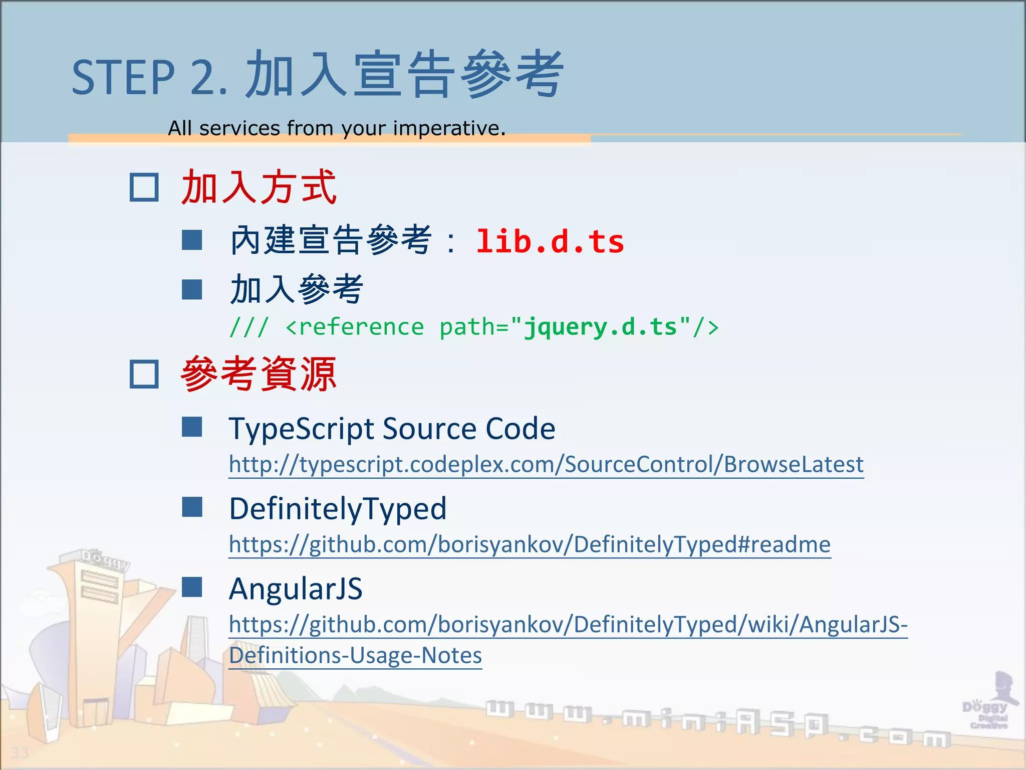 All services from your imperative.
33
STEP 2. 加入宣告參考
 加入方式
 內建宣告參考： lib.d.ts
 加入參考
/// <reference path="jquery.d.ts"/>
 參考資源
 TypeScript Source Code
http://typescript.codeplex.com/SourceControl/BrowseLatest
 DefinitelyTyped
https://github.com/borisyankov/DefinitelyTyped#readme
 AngularJS
https://github.com/borisyankov/DefinitelyTyped/wiki/AngularJS-
Definitions-Usage-Notes
 