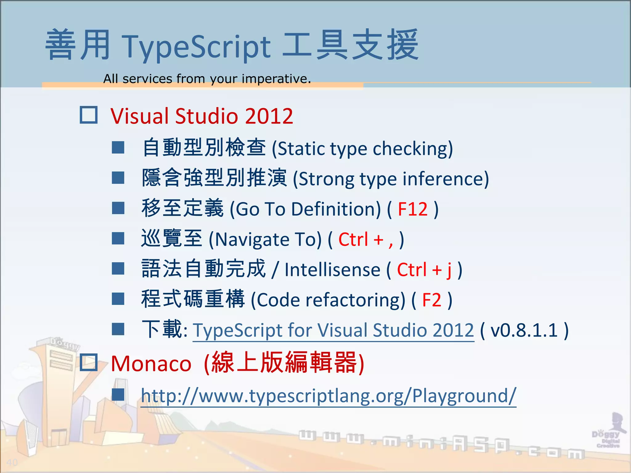 All services from your imperative.
40
善用 TypeScript 工具支援
 Visual Studio 2012
 自動型別檢查 (Static type checking)
 隱含強型別推演 (Strong type inference)
 移至定義 (Go To Definition) ( F12 )
 巡覽至 (Navigate To) ( Ctrl + , )
 語法自動完成 / Intellisense ( Ctrl + j )
 程式碼重構 (Code refactoring) ( F2 )
 下載: TypeScript for Visual Studio 2012 ( v0.8.1.1 )
 Monaco (線上版編輯器)
 http://www.typescriptlang.org/Playground/
 