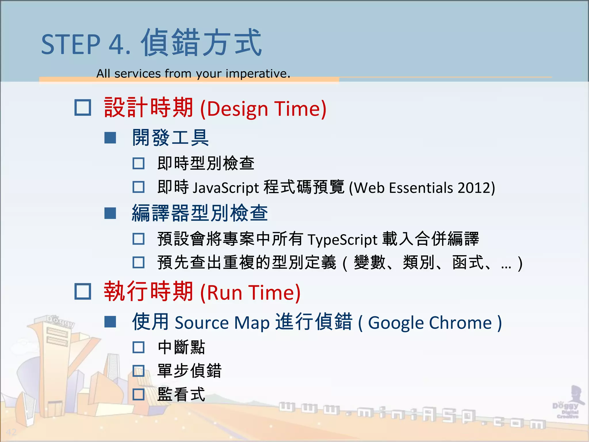 All services from your imperative.
42
STEP 4. 偵錯方式
 設計時期 (Design Time)
 開發工具
 即時型別檢查
 即時 JavaScript 程式碼預覽 (Web Essentials 2012)
 編譯器型別檢查
 預設會將專案中所有 TypeScript 載入合併編譯
 預先查出重複的型別定義（變數、類別、函式、…）
 執行時期 (Run Time)
 使用 Source Map 進行偵錯 ( Google Chrome )
 中斷點
 單步偵錯
 監看式
 