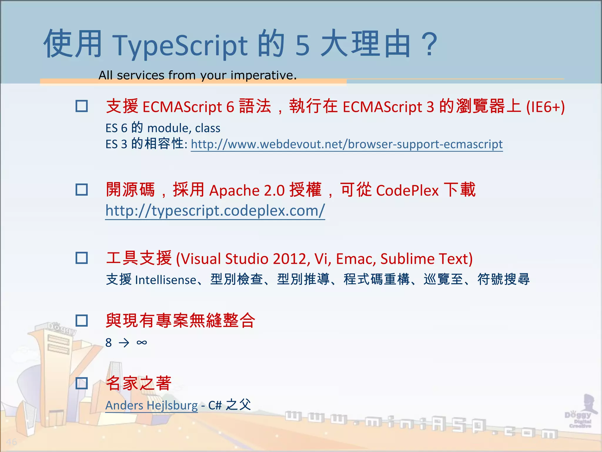 All services from your imperative.
46
使用 TypeScript 的 5 大理由？
 支援 ECMAScript 6 語法，執行在 ECMAScript 3 的瀏覽器上 (IE6+)
ES 6 的 module, class
ES 3 的相容性: http://www.webdevout.net/browser-support-ecmascript
 開源碼，採用 Apache 2.0 授權，可從 CodePlex 下載
http://typescript.codeplex.com/
 工具支援 (Visual Studio 2012, Vi, Emac, Sublime Text)
支援 Intellisense、型別檢查、型別推導、程式碼重構、巡覽至、符號搜尋
 與現有專案無縫整合
8 → ∞
 名家之著
Anders Hejlsburg - C# 之父
 