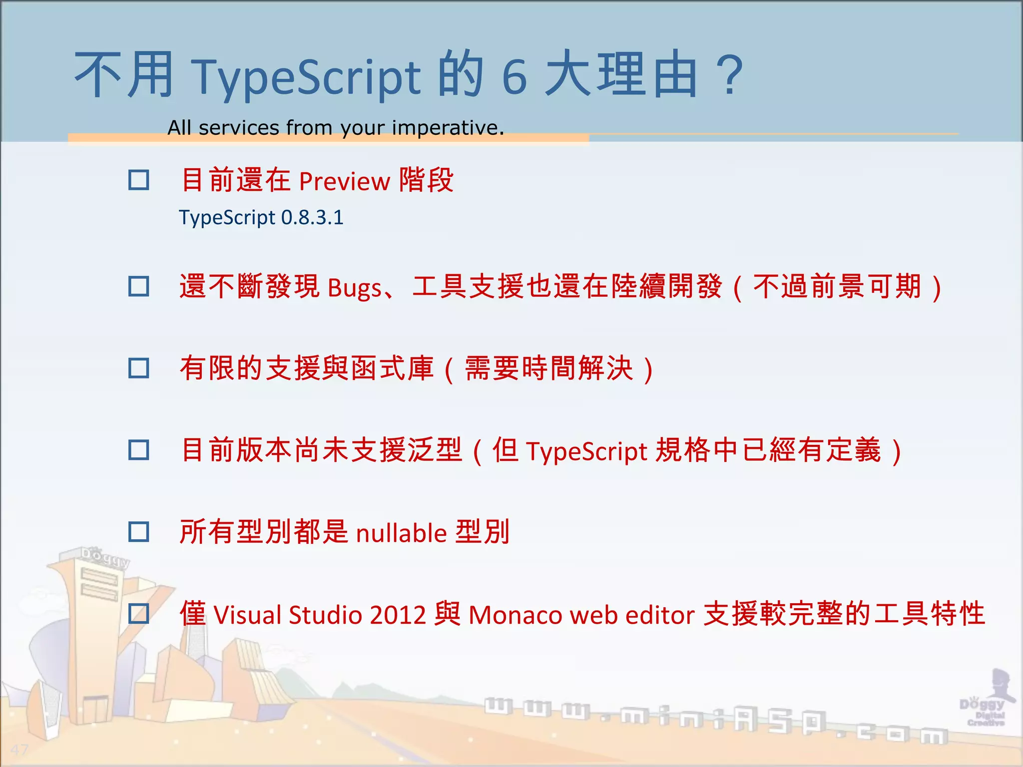 All services from your imperative.
47
不用 TypeScript 的 6 大理由？
 目前還在 Preview 階段
TypeScript 0.8.3.1
 還不斷發現 Bugs、工具支援也還在陸續開發（不過前景可期）
 有限的支援與函式庫（需要時間解決）
 目前版本尚未支援泛型（但 TypeScript 規格中已經有定義）
 所有型別都是 nullable 型別
 僅 Visual Studio 2012 與 Monaco web editor 支援較完整的工具特性
 