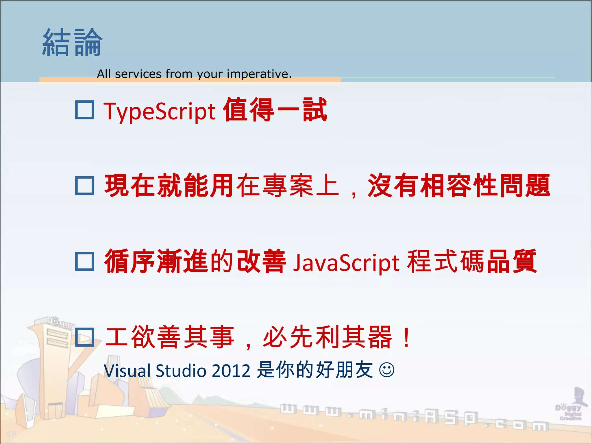 All services from your imperative.
48
結論
 TypeScript 值得一試
 現在就能用在專案上，沒有相容性問題
 循序漸進的改善 JavaScript 程式碼品質
 工欲善其事，必先利其器！
Visual Studio 2012 是你的好朋友 
 