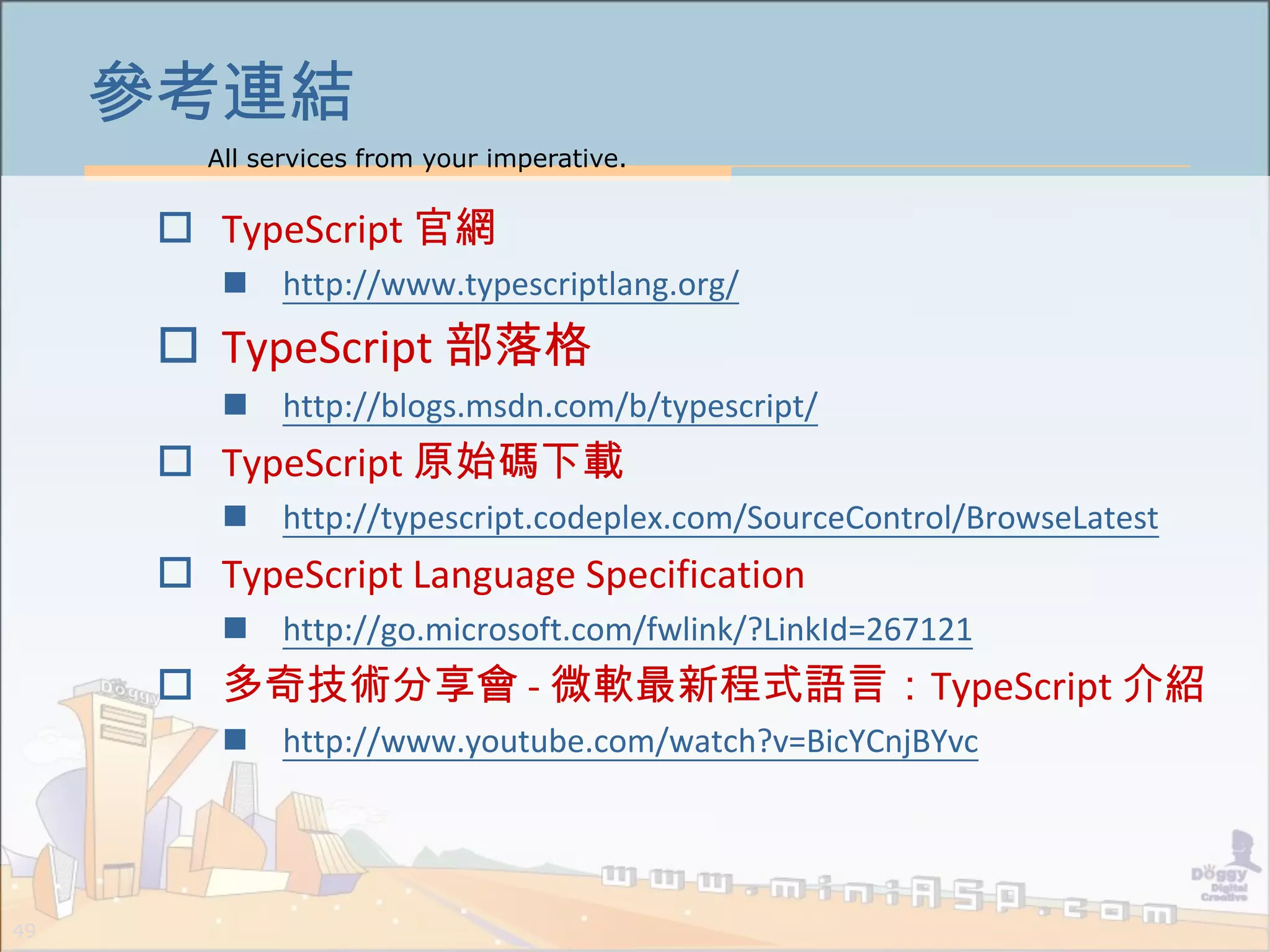 All services from your imperative.
49
參考連結
 TypeScript 官網
 http://www.typescriptlang.org/
 TypeScript 部落格
 http://blogs.msdn.com/b/typescript/
 TypeScript 原始碼下載
 http://typescript.codeplex.com/SourceControl/BrowseLatest
 TypeScript Language Specification
 http://go.microsoft.com/fwlink/?LinkId=267121
 多奇技術分享會 - 微軟最新程式語言：TypeScript 介紹
 http://www.youtube.com/watch?v=BicYCnjBYvc
 