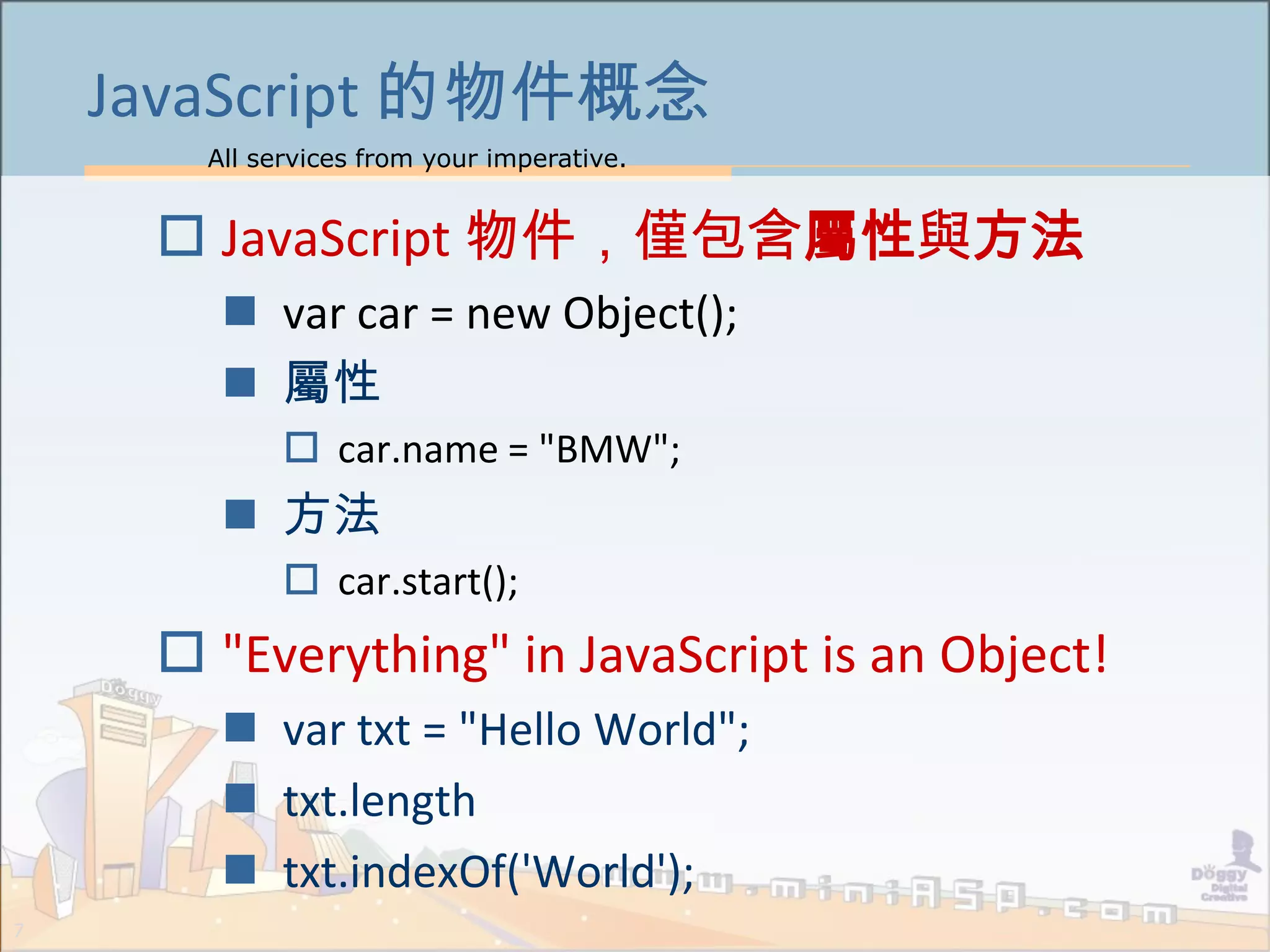 All services from your imperative.
7
JavaScript 的物件概念
 JavaScript 物件，僅包含屬性與方法
 var car = new Object();
 屬性
 car.name = "BMW";
 方法
 car.start();
 "Everything" in JavaScript is an Object!
 var txt = "Hello World";
 txt.length
 txt.indexOf('World');
 