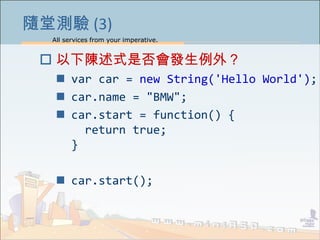 All services from your imperative.
11
隨堂測驗 (3)
 以下陳述式是否會發生例外？
 var car = new String('Hello World');
 car.name = "BMW";
 car.start = function() {
return true;
}
 car.start();
 