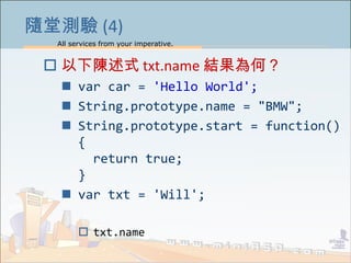 All services from your imperative.
12
隨堂測驗 (4)
 以下陳述式 txt.name 結果為何？
 var car = 'Hello World';
 String.prototype.name = "BMW";
 String.prototype.start = function()
{
return true;
}
 var txt = 'Will';
 txt.name
 