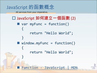 All services from your imperative.
15
JavaScript 的函數概念
 JavaScript 如何建立一個函數 (2)
 var myFunc = function()
{
return "Hello World";
}
 window.myFunc = function()
{
return "Hello World";
}
 Function - JavaScript | MDN
 