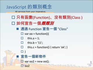 All services from your imperative.
19
JavaScript 的類別概念
 只有函數(Function)、沒有類別(Class )
 如何宣告一個類類別
 透過 Function 宣告一個 "Class"
 var oo = function(){
 this.a = 1;
 this.b = '11';
 this.c = function() { return 'ok'; }
 }
 宣告一個新物件
 var oo2 = new oo();
 oo2
 