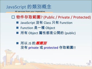 All services from your imperative.
20
JavaScript 的類別概念
 物件存取範圍? (Public / Private / Protected)
 JavaScript 沒有 Class 只有 Function
 Function 是一種 Object
 所有 Object 屬性都是公開的 (public)
 所以 JS 的類類別
沒有 private 或 protected 存取範圍!!
 