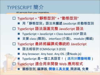 All services from your imperative.
22
TYPESCRIPT 簡介
 TypeScript = "靜態型別" + "動態型別"
 用「靜態型別」語法來描述 JavaScript 的動態型別
 TypeScript 語法涵蓋完整 JavaScript 語法
 TypeScript = JavaScript + Class-based OOP 語法
 支援 class (類別)、interface (介面)、module (模組)
 TypeScript 最終將編譯成傳統的 JavaScript
 語法相容於 ECMAScript 3 (ES3)
 Any browser. Any host. Any OS. (含Node.js)
 TypeScript 是一個工具語言！（適用於開發時期）
 TypeScript 適合用來開發 Web 應用程式
 靜態型別, 編譯器, 開發工具支援, 開源碼, 免費
 
