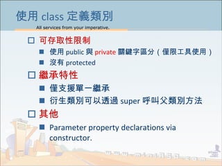 All services from your imperative.
35
使用 class 定義類別
 可存取性限制
 使用 public 與 private 關鍵字區分（僅限工具使用）
 沒有 protected
 繼承特性
 僅支援單一繼承
 衍生類別可以透過 super 呼叫父類別方法
 其他
 Parameter property declarations via
constructor.
 