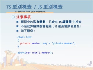 All services from your imperative.
37
TS 型別檢查 / JS 型別檢查
 注意事項
 類別中的私有變數，只會在 TS 編譯器 中檢查
 不過就算編譯器會報錯，JS 還是會順利產生!
 如下範例：
class Test
{
private member: any = "private member";
}
alert(new Test().member);
 