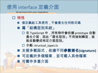 All services from your imperative.
38
使用 interface 定義介面
 特性
 僅定義給工具使用，不會產生任何程式碼
 屬「結構型別系統」
 在 TypeScript 中，所有物件會依據 prototype 自動
產生介面，因此「匿名型別」不用強制轉型，就
能自動變成特定介面型別。
 示範: structual_types.ts
 支援多載函式，依據不同參數簽名(signature)
 可定義於多個檔案，並可載入其他檔案
 可實作多重介面
 