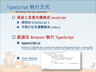 All services from your imperative.
45
TypeScript 執行方式
 透過工具事先轉換成 JavaScript
 相容於 ECMAScript 3
 可執行在各瀏覽器或 node.js
 直接在 Browser 執行 TypeScript
 typescript.js
https://github.com/niutech/typescript-compile
 live demo
 