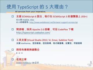 All services from your imperative.
46
使用 TypeScript 的 5 大理由？
 支援 ECMAScript 6 語法，執行在 ECMAScript 3 的瀏覽器上 (IE6+)
ES 6 的 module, class
ES 3 的相容性: http://www.webdevout.net/browser-support-ecmascript
 開源碼，採用 Apache 2.0 授權，可從 CodePlex 下載
http://typescript.codeplex.com/
 工具支援 (Visual Studio 2012, Vi, Emac, Sublime Text)
支援 Intellisense、型別檢查、型別推導、程式碼重構、巡覽至、符號搜尋
 與現有專案無縫整合
8 → ∞
 名家之著
Anders Hejlsburg - C# 之父
 