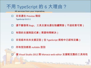 All services from your imperative.
47
不用 TypeScript 的 6 大理由？
 目前還在 Preview 階段
TypeScript 0.8.3.1
 還不斷發現 Bugs、工具支援也還在陸續開發（不過前景可期）
 有限的支援與函式庫（需要時間解決）
 目前版本尚未支援泛型（但 TypeScript 規格中已經有定義）
 所有型別都是 nullable 型別
 僅 Visual Studio 2012 與 Monaco web editor 支援較完整的工具特性
 