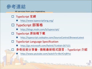 All services from your imperative.
49
參考連結
 TypeScript 官網
 http://www.typescriptlang.org/
 TypeScript 部落格
 http://blogs.msdn.com/b/typescript/
 TypeScript 原始碼下載
 http://typescript.codeplex.com/SourceControl/BrowseLatest
 TypeScript Language Specification
 http://go.microsoft.com/fwlink/?LinkId=267121
 多奇技術分享會 - 微軟最新程式語言：TypeScript 介紹
 http://www.youtube.com/watch?v=BicYCnjBYvc
 