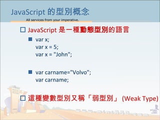All services from your imperative.
6
JavaScript 的型別概念
 JavaScript 是一種動態型別的語言
 var x;
var x = 5;
var x = "John";
 var carname="Volvo";
var carname;
 這種變數型別又稱「弱型別」 (Weak Type)
 