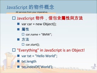 All services from your imperative.
7
JavaScript 的物件概念
 JavaScript 物件，僅包含屬性與方法
 var car = new Object();
 屬性
 car.name = "BMW";
 方法
 car.start();
 "Everything" in JavaScript is an Object!
 var txt = "Hello World";
 txt.length
 txt.indexOf('World');
 