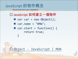 All services from your imperative.
8
JavaScript 的物件概念
 JavaScript 如何建立一個物件
 var car = new Object();
 car.name = "BMW";
 car.start = function() {
return true;
}
 Object - JavaScript | MDN
 