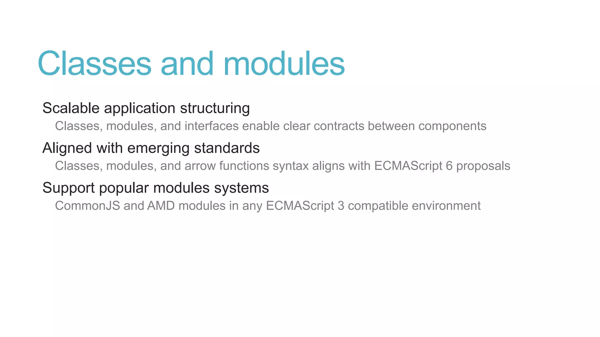 Type system
Formalization of JavaScript’s types
Static representation of JavaScript’s dynamic type system
Type inference and structural typing
In practice very few type annotations are necessary
Works with existing JavaScript libraries
Declaration files can be written and maintained separately
Not « provable type safe »
Types reflect intent but do not provide guarantees
 