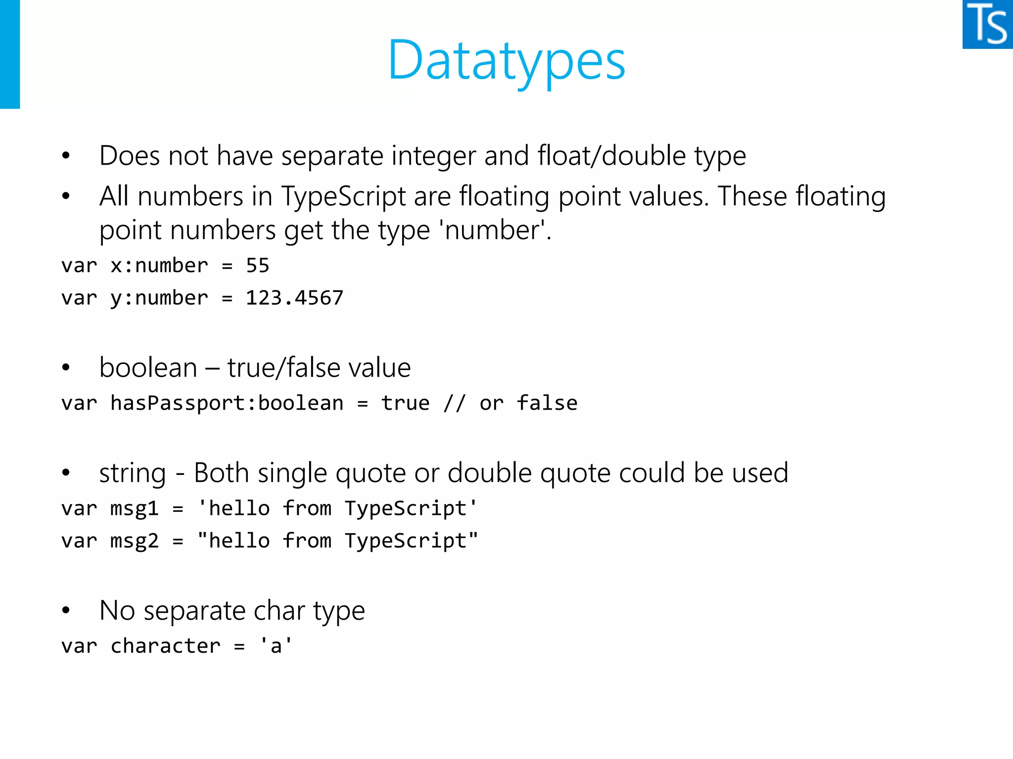 Datatypes
• Does not have separate integer and float/double type
• All numbers in TypeScript are floating point values. These floating
point numbers get the type 'number'.
var x:number = 55
var y:number = 123.4567
• boolean – true/false value
var hasPassport:boolean = true // or false
• string - Both single quote or double quote could be used
var msg1 = 'hello from TypeScript'
var msg2 = "hello from TypeScript"
• No separate char type
var character = 'a'
 