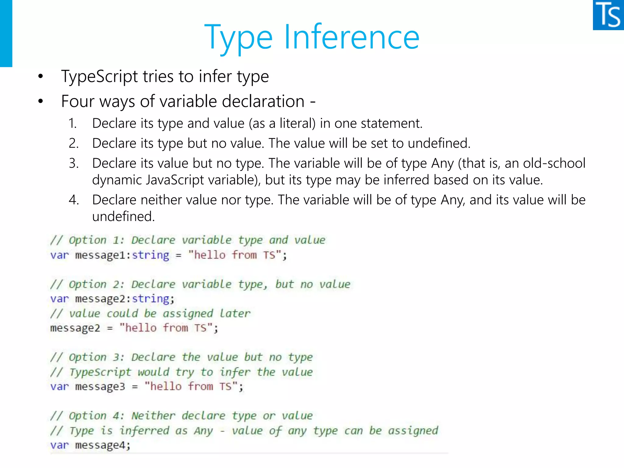 Type Inference
• TypeScript tries to infer type
• Four ways of variable declaration -
1. Declare its type and value (as a literal) in one statement.
2. Declare its type but no value. The value will be set to undefined.
3. Declare its value but no type. The variable will be of type Any (that is, an old-school
dynamic JavaScript variable), but its type may be inferred based on its value.
4. Declare neither value nor type. The variable will be of type Any, and its value will be
undefined.
 