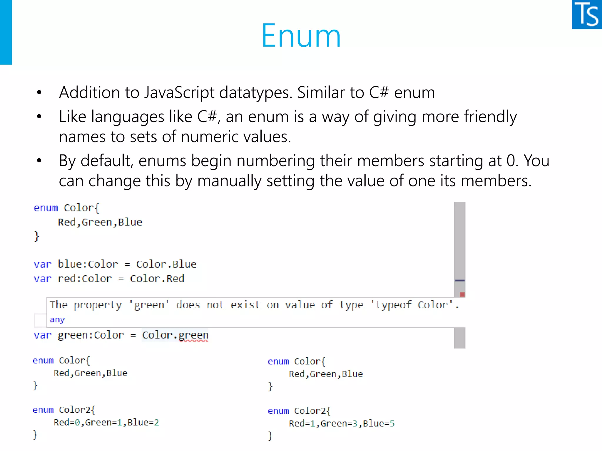 Enum
• Addition to JavaScript datatypes. Similar to C# enum
• Like languages like C#, an enum is a way of giving more friendly
names to sets of numeric values.
• By default, enums begin numbering their members starting at 0. You
can change this by manually setting the value of one its members.
 