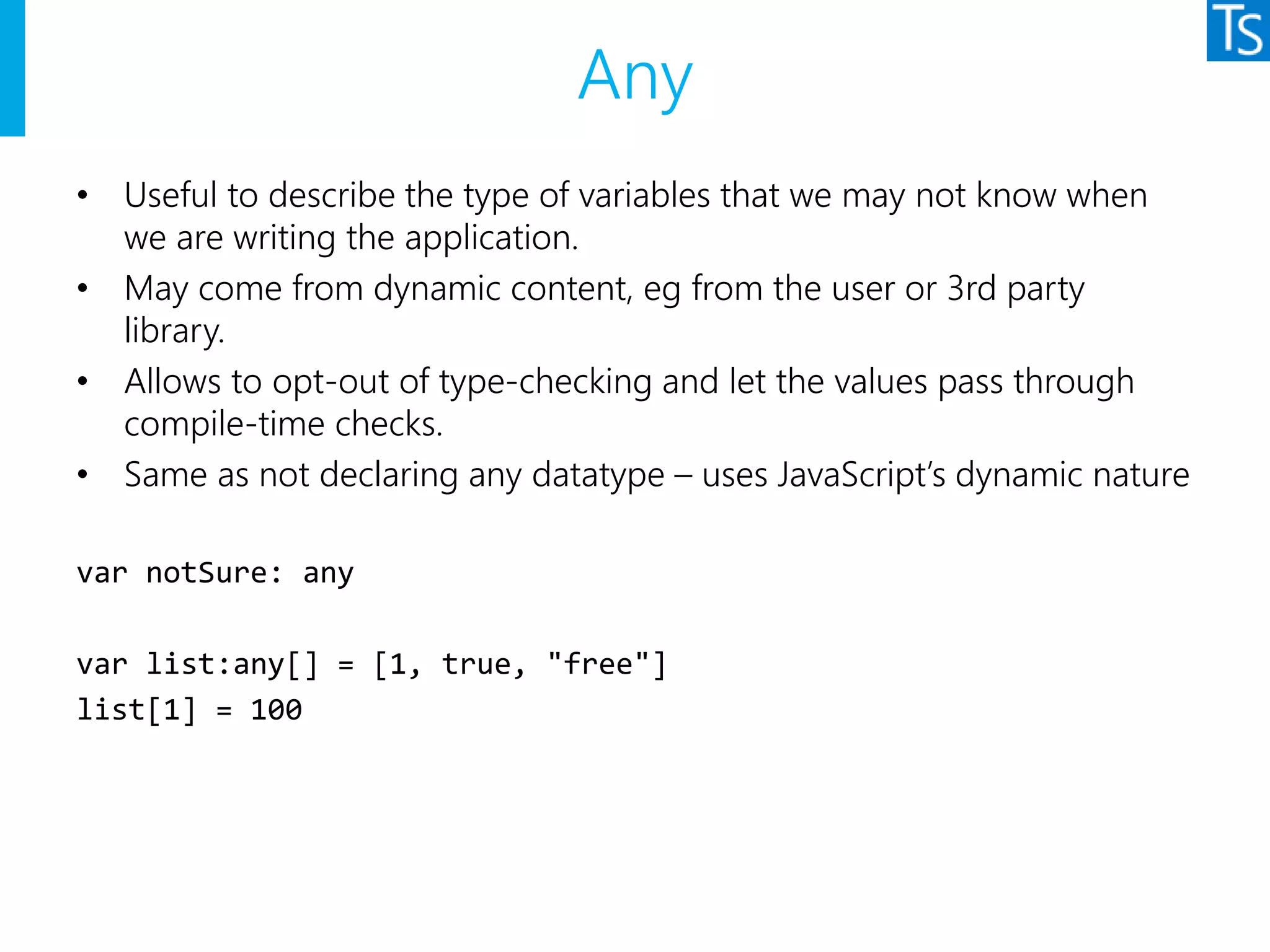 Any
• Useful to describe the type of variables that we may not know when
we are writing the application.
• May come from dynamic content, eg from the user or 3rd party
library.
• Allows to opt-out of type-checking and let the values pass through
compile-time checks.
• Same as not declaring any datatype – uses JavaScript’s dynamic nature
var notSure: any
var list:any[] = [1, true, "free"]
list[1] = 100
 
