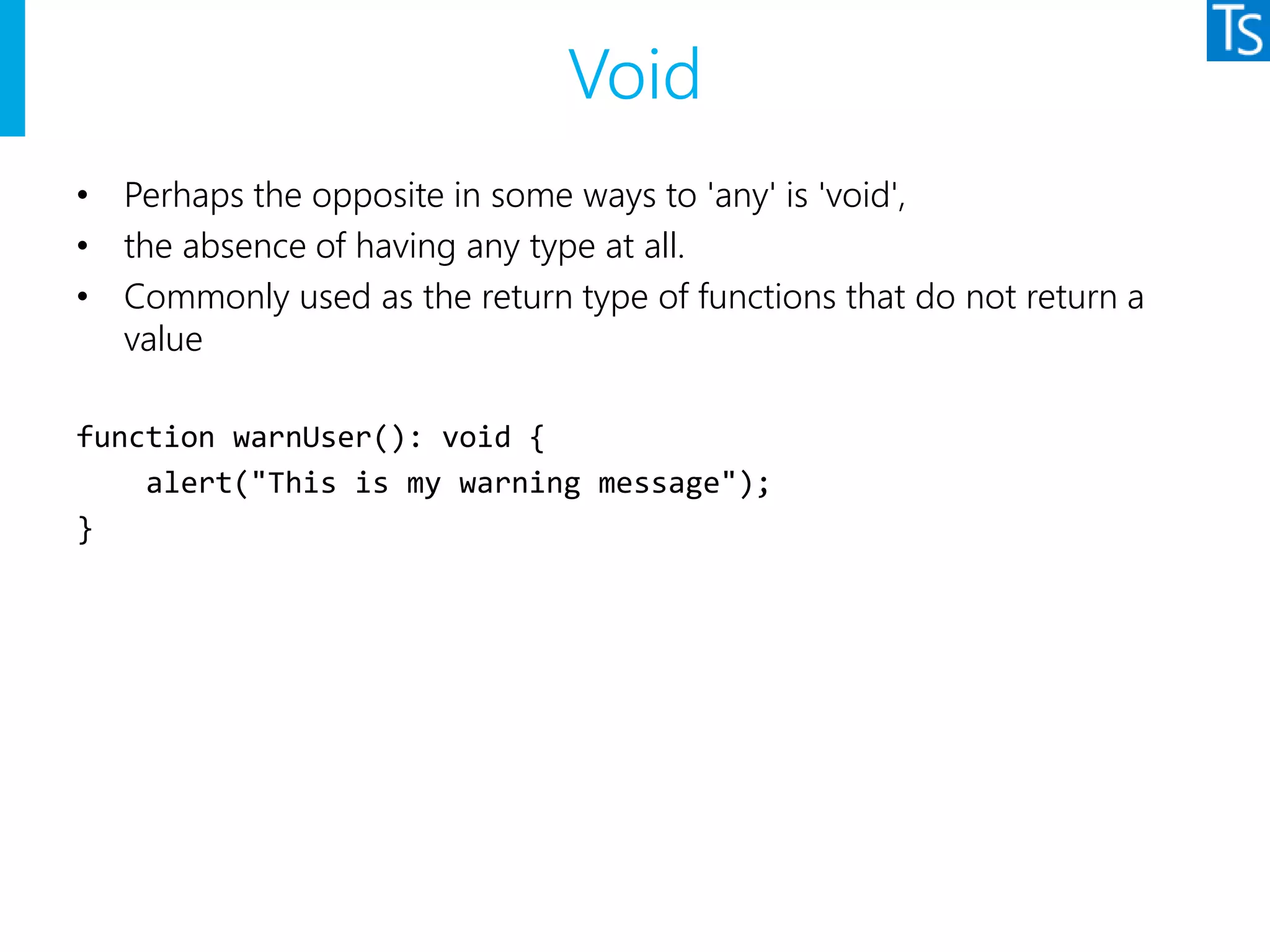 Void
• Perhaps the opposite in some ways to 'any' is 'void',
• the absence of having any type at all.
• Commonly used as the return type of functions that do not return a
value
function warnUser(): void {
alert("This is my warning message");
}
 