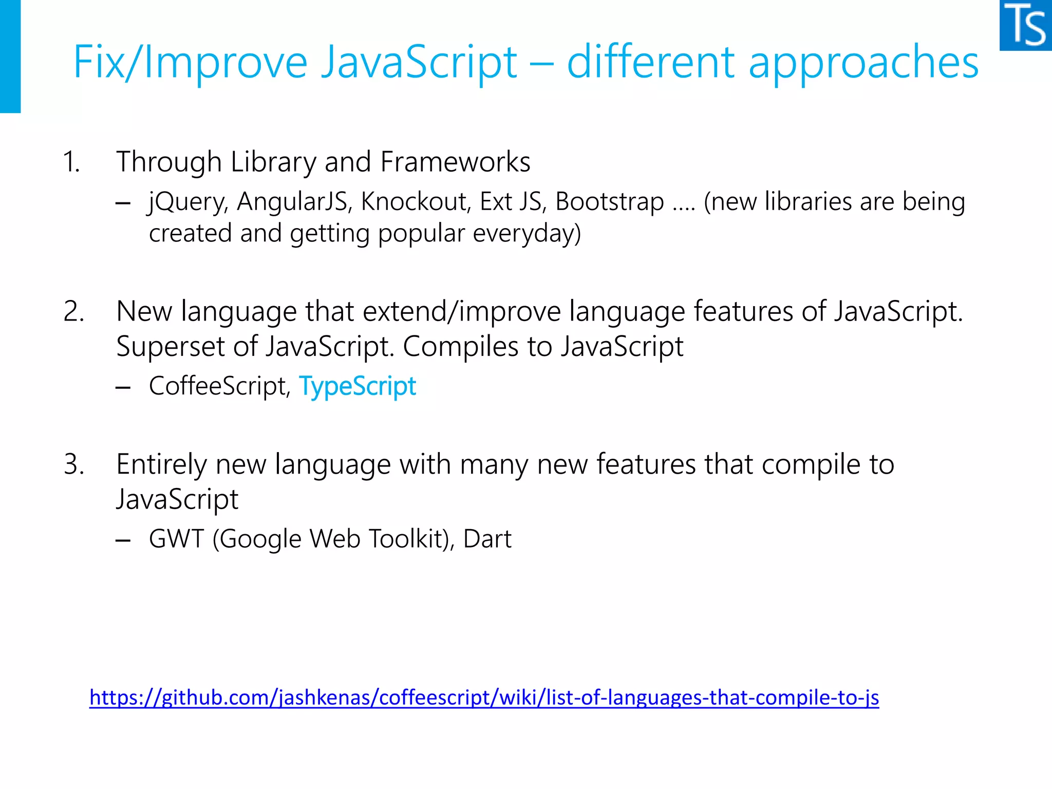 Fix/Improve JavaScript – different approaches
1. Through Library and Frameworks
– jQuery, AngularJS, Knockout, Ext JS, Bootstrap …. (new libraries are being
created and getting popular everyday)
2. New language that extend/improve language features of JavaScript.
Superset of JavaScript. Compiles to JavaScript
– CoffeeScript, TypeScript
3. Entirely new language with many new features that compile to
JavaScript
– GWT (Google Web Toolkit), Dart
https://github.com/jashkenas/coffeescript/wiki/list-of-languages-that-compile-to-js
 