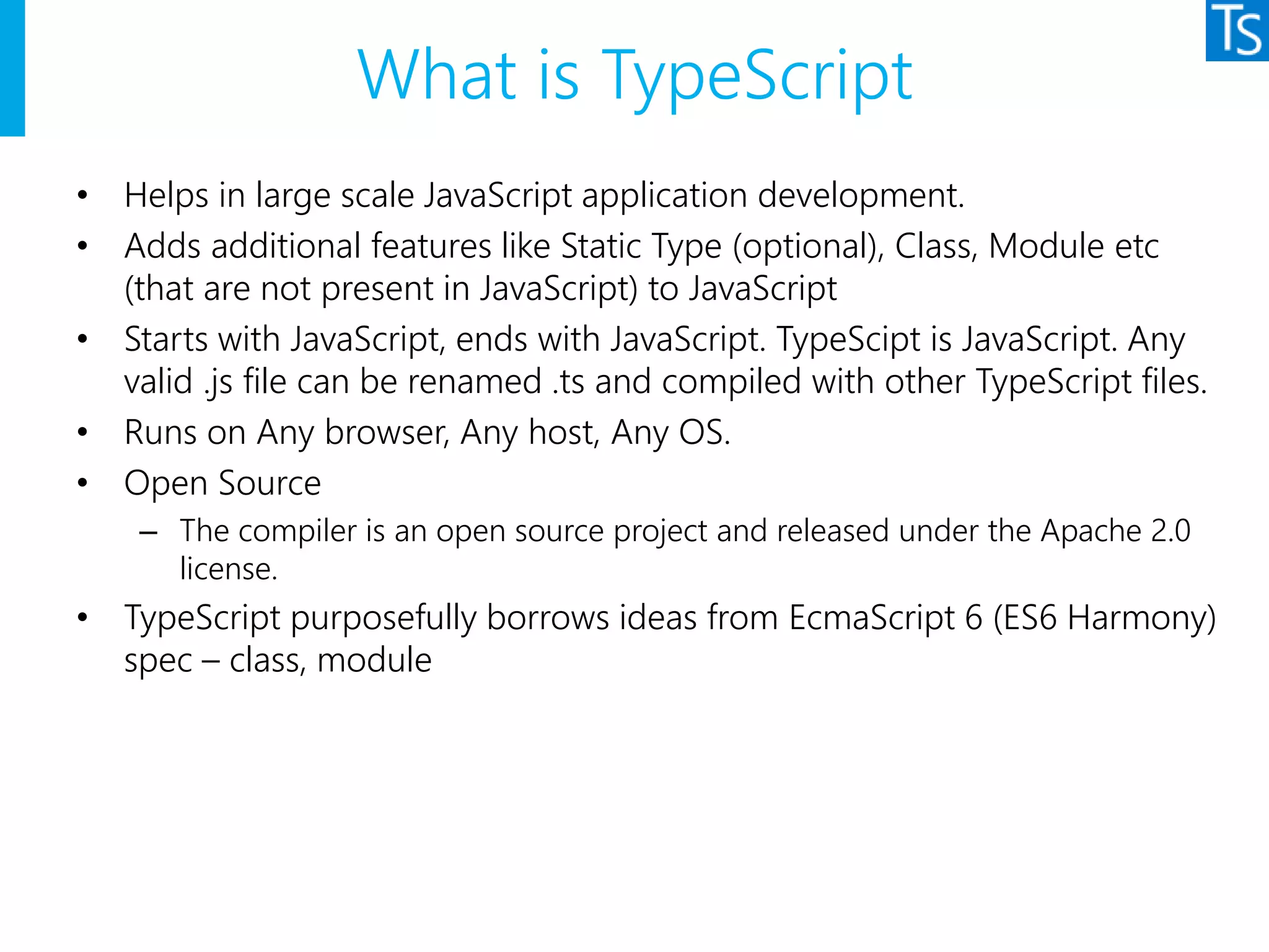 What is TypeScript
• Helps in large scale JavaScript application development.
• Adds additional features like Static Type (optional), Class, Module etc
(that are not present in JavaScript) to JavaScript
• Starts with JavaScript, ends with JavaScript. TypeScipt is JavaScript. Any
valid .js file can be renamed .ts and compiled with other TypeScript files.
• Runs on Any browser, Any host, Any OS.
• Open Source
– The compiler is an open source project and released under the Apache 2.0
license.
• TypeScript purposefully borrows ideas from EcmaScript 6 (ES6 Harmony)
spec – class, module
 
