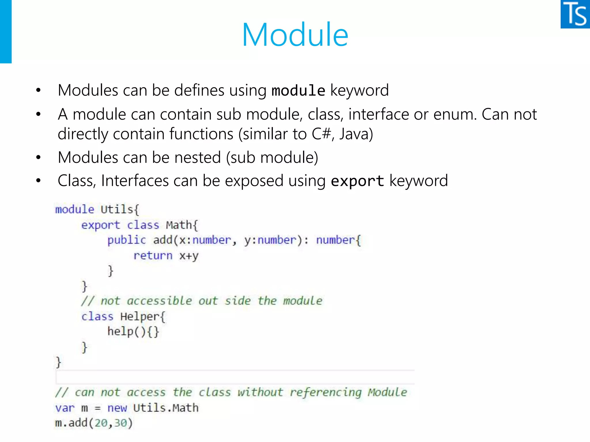 Module
• Modules can be defines using module keyword
• A module can contain sub module, class, interface or enum. Can not
directly contain functions (similar to C#, Java)
• Modules can be nested (sub module)
• Class, Interfaces can be exposed using export keyword
 