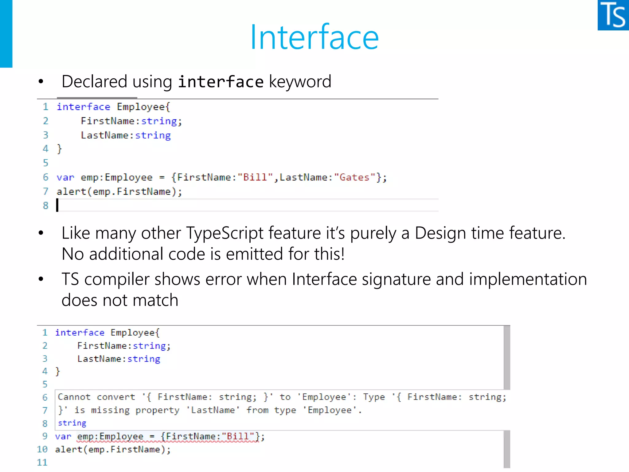 Interface
• Declared using interface keyword
• Like many other TypeScript feature it’s purely a Design time feature.
No additional code is emitted for this!
• TS compiler shows error when Interface signature and implementation
does not match
 