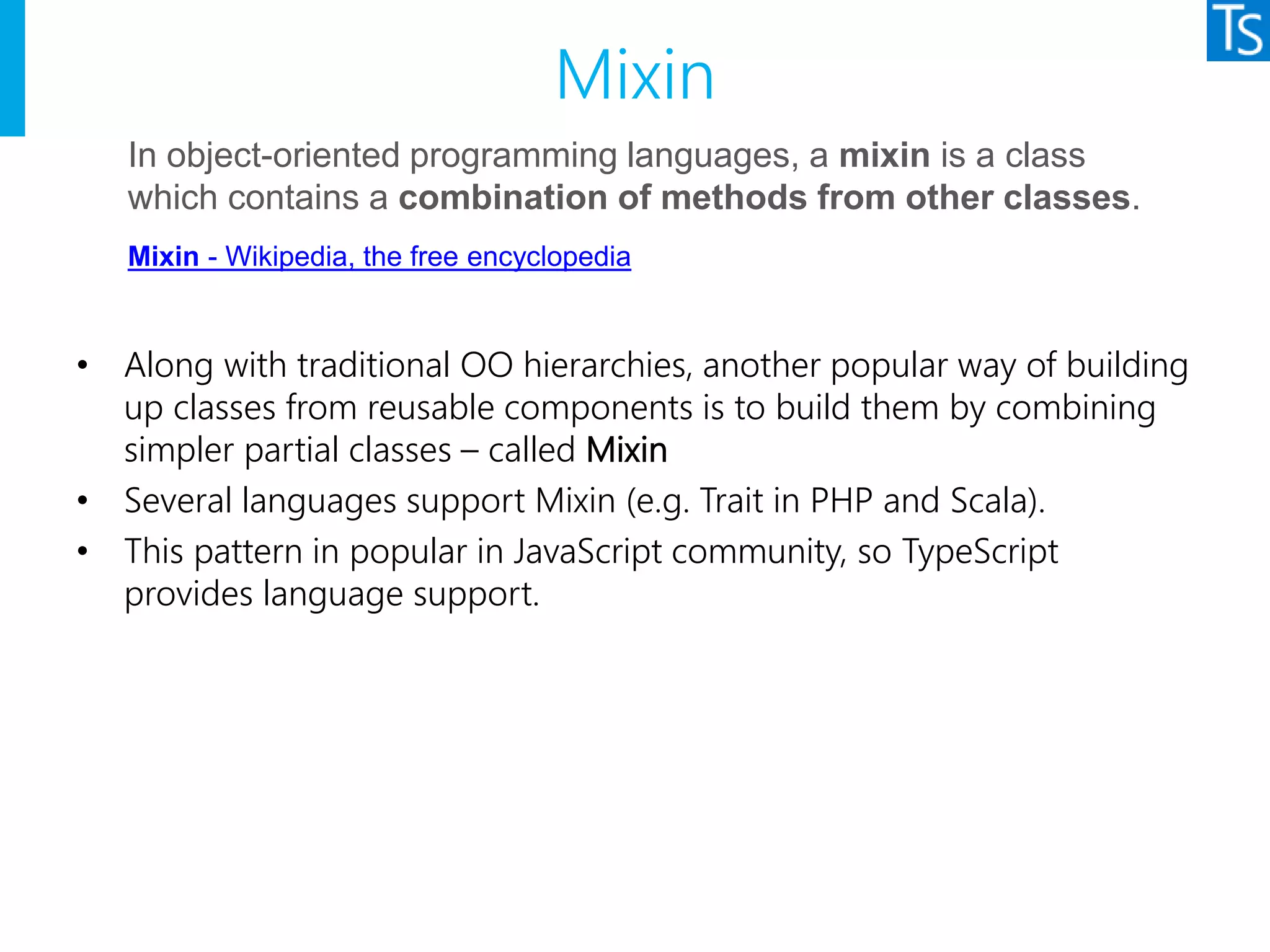 Mixin
• Along with traditional OO hierarchies, another popular way of building
up classes from reusable components is to build them by combining
simpler partial classes – called Mixin
• Several languages support Mixin (e.g. Trait in PHP and Scala).
• This pattern in popular in JavaScript community, so TypeScript
provides language support.
In object-oriented programming languages, a mixin is a class
which contains a combination of methods from other classes.
Mixin - Wikipedia, the free encyclopedia
 