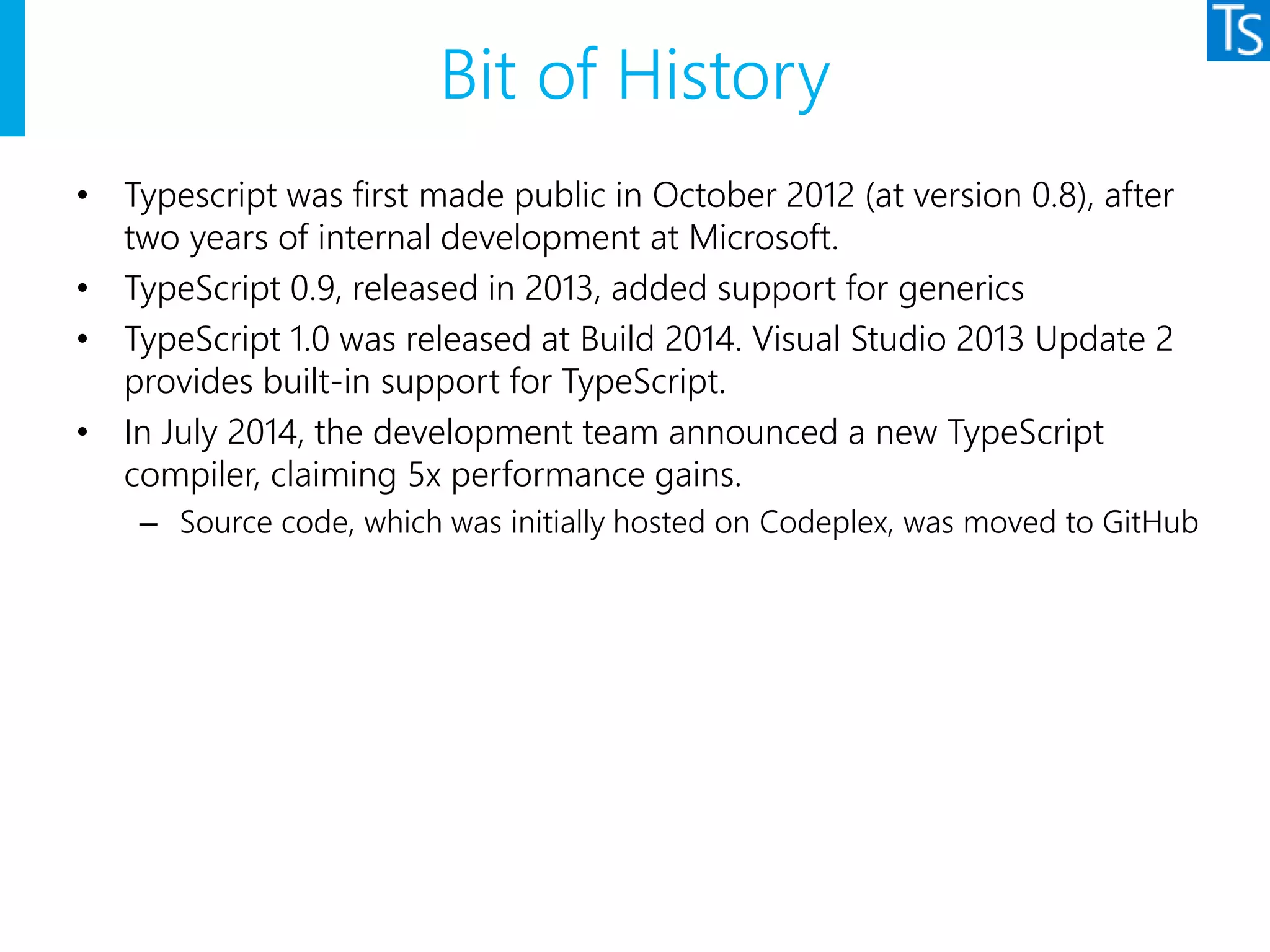 Bit of History
• Typescript was first made public in October 2012 (at version 0.8), after
two years of internal development at Microsoft.
• TypeScript 0.9, released in 2013, added support for generics
• TypeScript 1.0 was released at Build 2014. Visual Studio 2013 Update 2
provides built-in support for TypeScript.
• In July 2014, the development team announced a new TypeScript
compiler, claiming 5x performance gains.
– Source code, which was initially hosted on Codeplex, was moved to GitHub
 